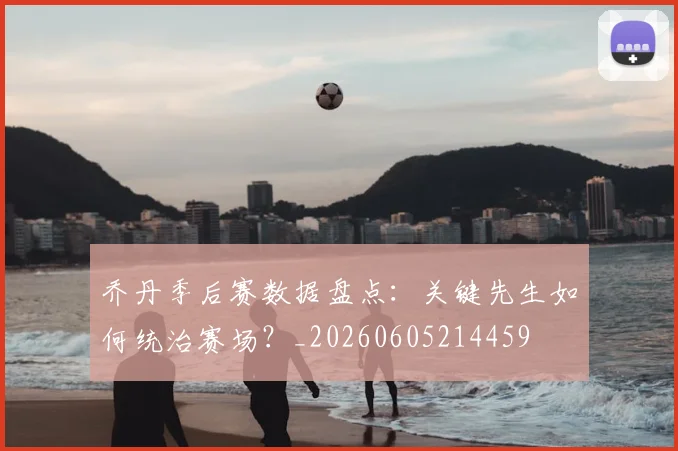 乔丹季后赛数据盘点：关键先生如何统治赛场？_20260605214459