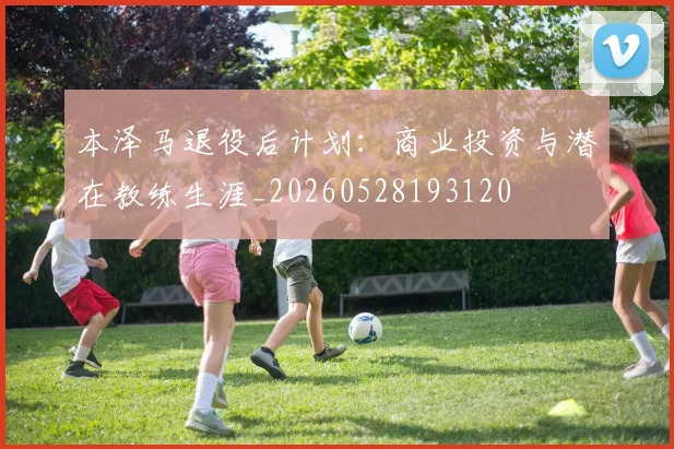 本泽马退役后计划：商业投资与潜在教练生涯_20260528193120